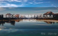 最新动态：疯狂健身课李欣成为焦点 · 特辑3450