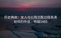 历史典故：女人与公狍交酡过程高清视频的传说 · 特辑5485