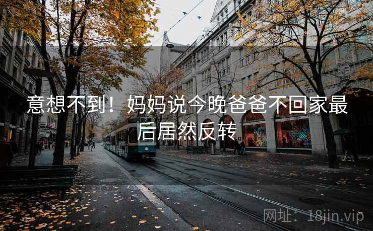 意想不到！妈妈说今晚爸爸不回家最后居然反转