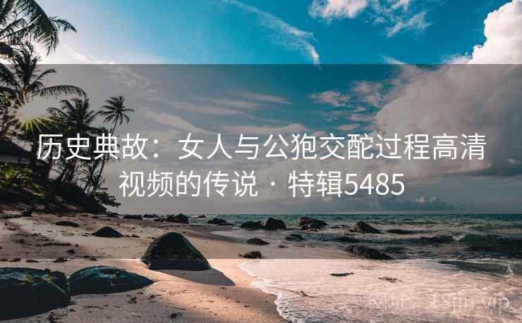 历史典故：女人与公狍交酡过程高清视频的传说 · 特辑5485