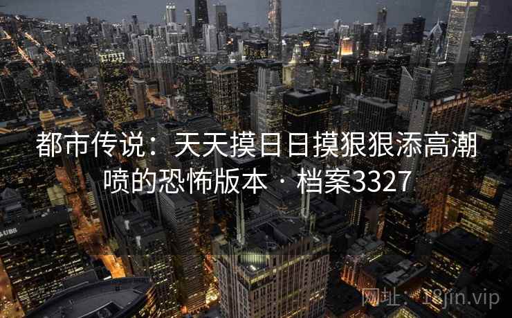 都市传说：天天摸日日摸狠狠添高潮喷的恐怖版本 · 档案3327