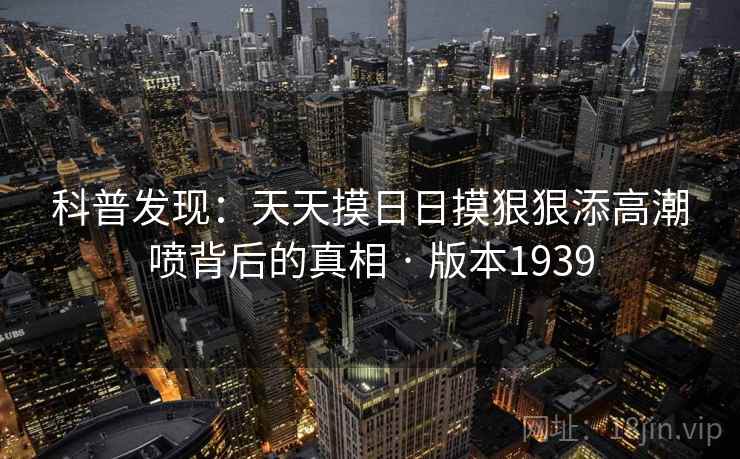 科普发现：天天摸日日摸狠狠添高潮喷背后的真相 · 版本1939
