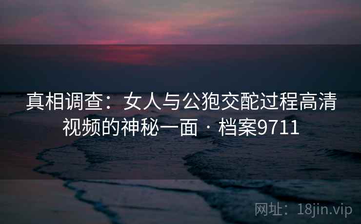 真相调查：女人与公狍交酡过程高清视频的神秘一面 · 档案9711