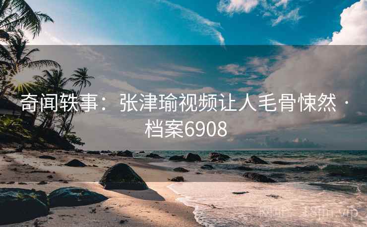 奇闻轶事：张津瑜视频让人毛骨悚然 · 档案6908