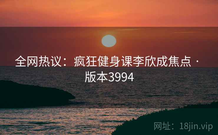 全网热议:疯狂健身课李欣成焦点 · 版本3994 全网热议:疯狂健身课李欣成焦点 · 版本3994