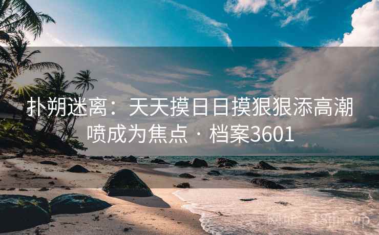 扑朔迷离:天天摸日日摸狠狠添高潮喷成为焦点 · 档案3601 扑朔迷离:天天摸日日摸狠狠添高潮喷成为焦点 · 档案3601