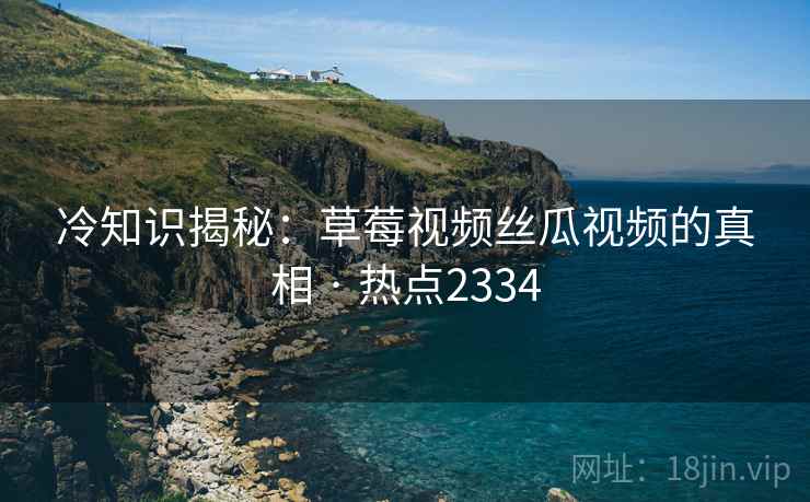 冷知识揭秘：草莓视频丝瓜视频的真相 · 热点2334