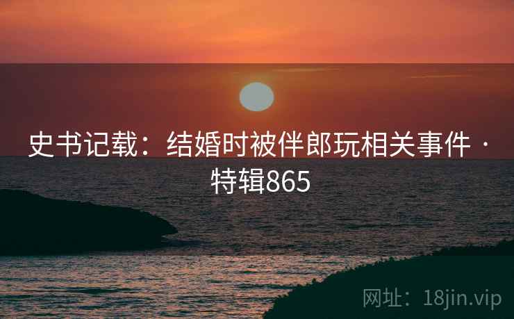 史书记载：结婚时被伴郎玩相关事件 · 特辑865