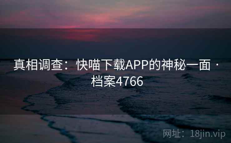 真相调查:快喵下载APP的神秘一面 · 档案4766 真相调查:快喵下载APP的神秘一面 · 档案4766