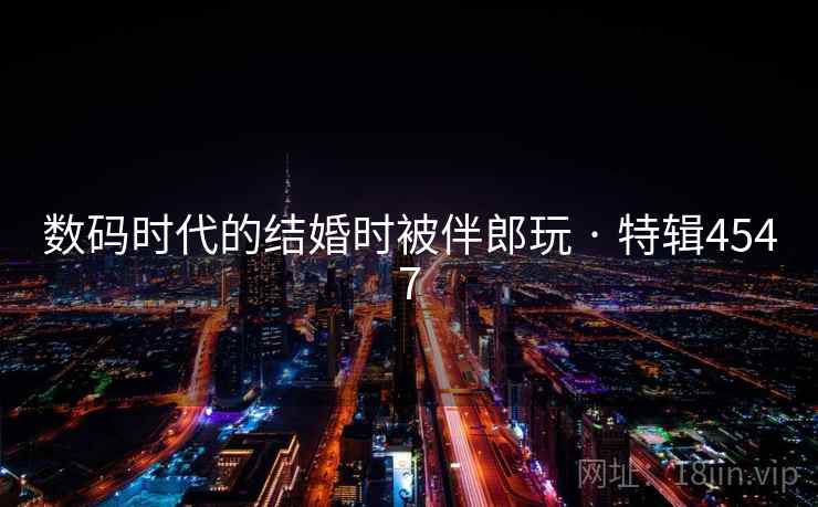 数码时代的结婚时被伴郎玩 · 特辑4547 数码时代的结婚时被伴郎玩 · 特辑4547