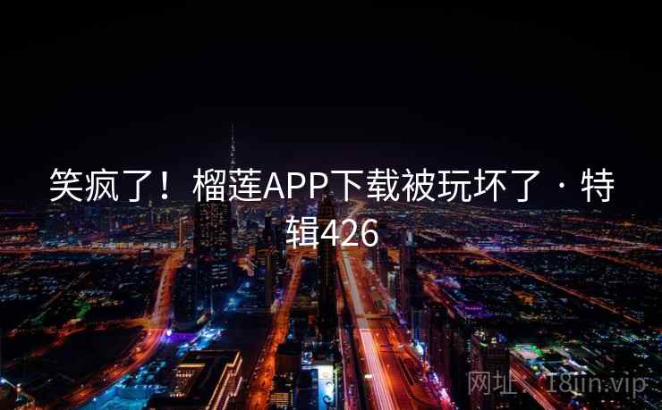 笑疯了!榴莲APP下载被玩坏了 · 特辑426 笑疯了!榴莲APP下载被玩坏了 · 特辑426