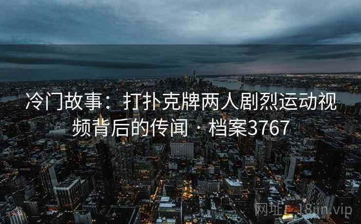 冷门故事:打扑克牌两人剧烈运动视频背后的传闻 · 档案3767 冷门故事:打扑克牌两人剧烈运动视频背后的传闻 · 档案3767